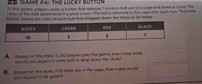 GAME #4: THE LUCKY BUTTON 
In this game, players press a button that releases I random ball out of a cage and down a chute. The 
color of the ball determines if a prize is won. The ball is returned to the cage after each turn. The table 
berow shows the color of each bail that dropped down the chute so far today . 
A. Based on this data, if 200 players play the game, how many times 
would you expect a white ball to drop down the chute? 
B. Based on this data, if 50 balls are in the cage, how many would 
you expect to be green?