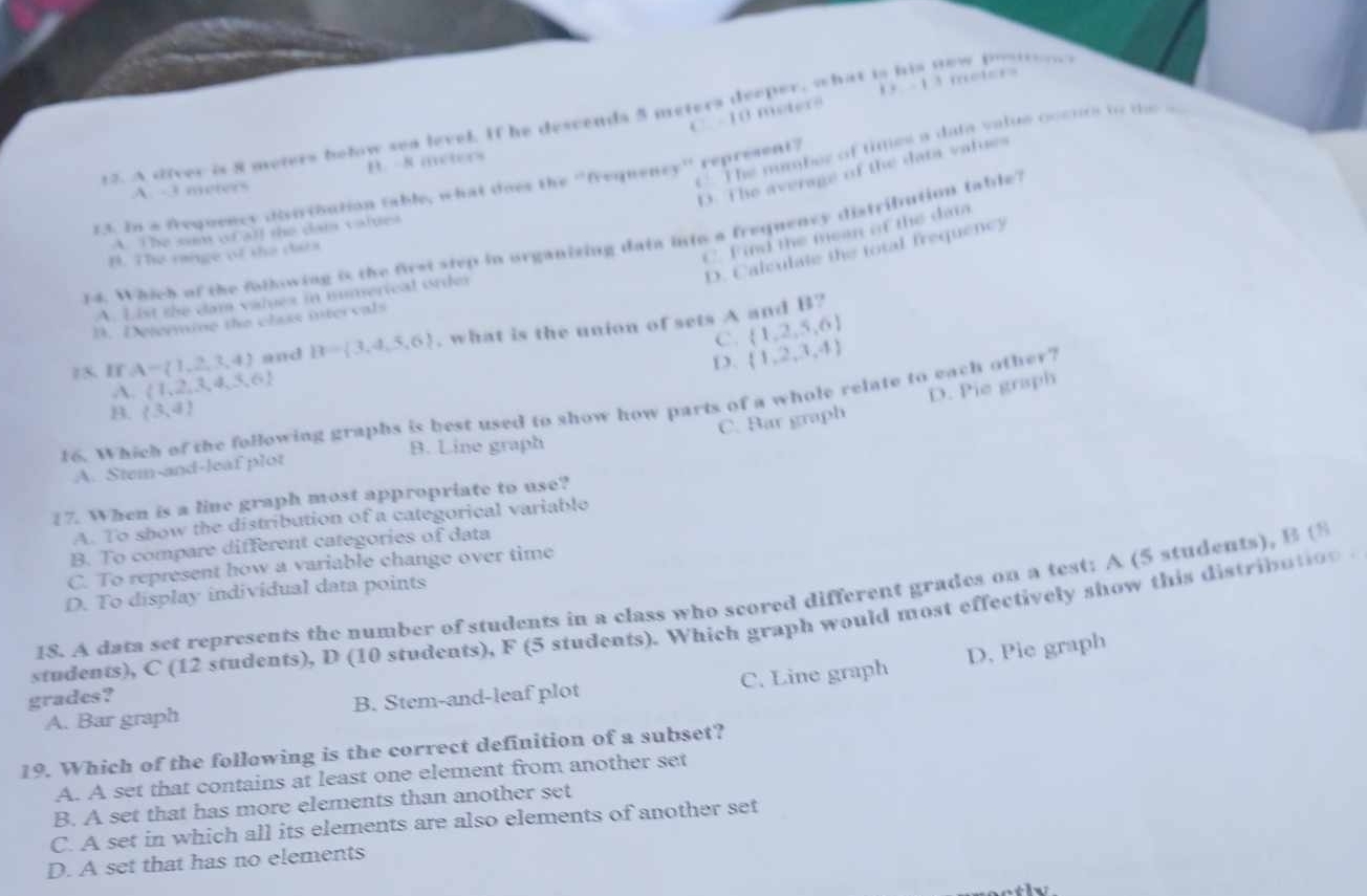 C. - 10 mters -13
12. A diver is 8 meters below sea level. If he descends 5 meters deeper, what is his new poston
C The nmber of ties a data vatus ocenrs to te =
B. -8 meters
D. The average of the data values
13. In a frequency disiribution table, what does the 'frequency'' represent?
A. -3 meters
A. The sam of all the data values
C. Find the mean of the da
y4. Which of the following is the first step in organizing data into a frequency distribution table?
D. Calculate the total frequency
B. The range of the data
A. List the dam valex in numerical order
B. Determine the class intervals
C.  1,2,5,6
15. If A= 1,2,3,4 and B= 3,4,5,6. what is the union of sets A and B?
D.  1,2,3,4
A.  1,2,3,4,3,6
C. Bar graph D. Pie graph
16. Which of the following graphs is best used to show how parts of a whole relate to each other?
B.  3,4
B. Line graph
A. Stem-and-leaf plot
17. When is a line graph most appropriate to use?
A. To show the distribution of a categorical variablo
B. To compare different categories of data
C. To represent how a variable change over time
D. To display individual data points
1S. A data set represents the number of students in a class who scored different grades on a test: A (5 students), B 
students), C (12 students), D (10 students), F (5 students). Which graph would most effectively show this distribation
A. Bar graph B. Stem-and-leaf plot C. Line graph D, Pie graph
grades?
19. Which of the following is the correct definition of a subset?
A. A set that contains at least one element from another set
B. A set that has more elements than another set
C. A set in which all its elements are also elements of another set
D. A set that has no elements