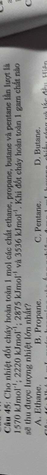 Cho nhiệt đốt cháy hoàn toàn 1 mol các chất ethane, propane, butane và pentane lần lượt là

1570kJmol^(-1); 2220kJmol^(-1); 2875kJmol^(-1) và 3536kJmol^(-1). Khi đốt cháy hoàn toàn 1 gam chất nào
sẽ thu được lượng nhiệt lớn nhất? C
A. Ethane. B. Propane. C. Pentane. D. Butane.
là lác đều, Hiện