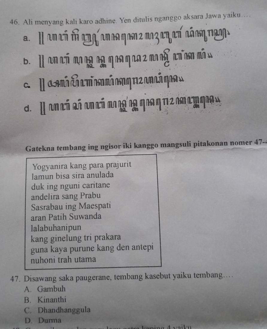 Ali menyang kali karo adhine. Yen ditulis nganggo aksara Jawa yaiku…
a l en có dócn anca ηonz ποz αη eπ cóαη rgoo
b. l an ch ang ngq aaqaa 2man n nan món
da on có có on cá mo n'ng qua qr2 c cta qe a
Gatekna tembang ing ngisor iki kanggo mangsuli pitakonan nomer 47-4
Yogyanira kang para prajurit
lamun bisa sira anulada
duk ing nguni caritane
andelira sang Prabu
Sasrabau ing Maespati
aran Patih Suwanda
lalabuhanipun
kang ginelung tri prakara
guna kaya purune kang den antepi
nuhoni trah utama
47. Disawang saka paugerane, tembang kasebut yaiku tembang…
A. Gambuh
B. Kinanthi
C. Dhandhanggula
D. Durma