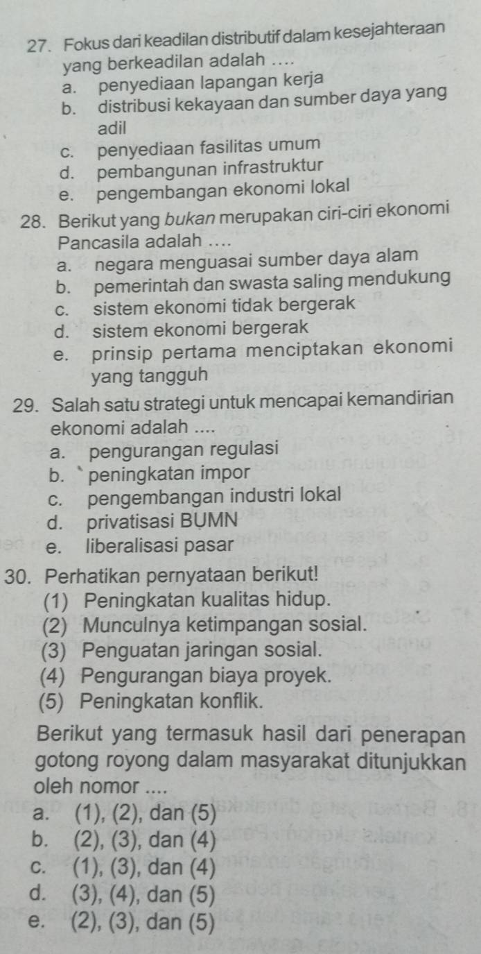 Fokus dari keadilan distributif dalam kesejahteraan
yang berkeadilan adalah ....
a. penyediaan lapangan kerja
b. distribusi kekayaan dan sumber daya yang
adil
c. penyediaan fasilitas umum
d. pembangunan infrastruktur
e. pengembangan ekonomi lokal
28. Berikut yang bukan merupakan ciri-ciri ekonomi
Pancasila adalah ...
a. negara menguasai sumber daya alam
b. pemerintah dan swasta saling mendukung
c. sistem ekonomi tidak bergerak
d. sistem ekonomi bergerak
e. prinsip pertama menciptakan ekonomi
yang tangguh
29. Salah satu strategi untuk mencapai kemandirian
ekonomi adalah ....
a. pengurangan regulasi
b. peningkatan impor
c. pengembangan industri lokal
d. privatisasi BUMN
e. liberalisasi pasar
30. Perhatikan pernyataan berikut!
(1) Peningkatan kualitas hidup.
(2) Munculnya ketimpangan sosial.
(3) Penguatan jaringan sosial.
(4) Pengurangan biaya proyek.
(5) Peningkatan konflik.
Berikut yang termasuk hasil dari penerapan
gotong royong dalam masyarakat ditunjukkan
oleh nomor ....
a. (1), (2), dan (5)
b. . (2), (3), ), dan (4)
c. (1), (3), dan (4)
d. (3), (4), , dan (5)
e. . (2), (3), ), dan (5)