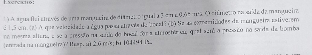 Exercícios: 
1) A água flui através de uma mangueira de diâmetro igual a 3 cm a 0,65 m/s. O diâmetro na saída da mangueira 
é 1,5 cm. (a) A que velocidade a água passa através do bocal? (b) Se as extremidades da mangueira estiverem 
na mesma altura, e se a pressão na saída do bocal for a atmosférica, qual será a pressão na saída da bomba 
(entrada na mangueira)? Resp. a) 2,6 m/s; b) 104494 Pa.