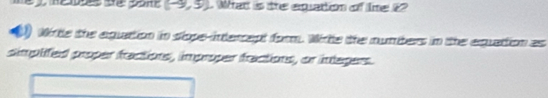 (-9,5). What is the equation of tne 12
Wirtle the aguation in slope-intercept form. Witle the numbers in the equattion as 
simplifed proper factions, improper fractions, or integers.