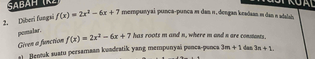 SABAH (K) TRUAL 
2. Diberi fungsi f(x)=2x^2-6x+7 mempunyai punca-punca m dan n, dengan keadaan m dan π adalah 
pemalar. 
Given a function f(x)=2x^2-6x+7 has roots m and n, where m and n are constants. 
a) Bentuk suatu persamaan kuadratik yang mempunyai punca-punca 3m+1 dan 3n+1.