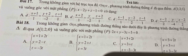 Trả lời:
Bai 17. Trong không gian với hệ trục tọa độ Oxyz , phương trình đường thẳng đ đi qua điểm A(1;2;1)
và vuông góc với mặt phẳng (P): x-2y+z-1=0 có dạng:
A. d =  (x+1)/1 = (y+2)/-2 = (z+1)/1  B. d :  (x+2)/1 = y/-2 = (z+2)/1  C. d: (x-1)/1 = (y-2)/2 = (z-1)/1  D. d :  (x-2)/2 = y/-4 = (z-2)/2 
Bài 18. Trong không gian Oxyz, phương trình đường thẳng nào dưới đây là phương trình đường thắng
đi qua A(1;2;0) và vuông góc với mặt phẳng (P): 2x+y-3z+5=0.
A. beginarrayl x=1+2t y=2-t z=-3tendarray. B. beginarrayl x=1+2t y=2+t z=3tendarray. C. beginarrayl x=3+2t y=3+t z=-3-3tendarray. D. beginarrayl x=3+2t y=3+t z=3-3tendarray.