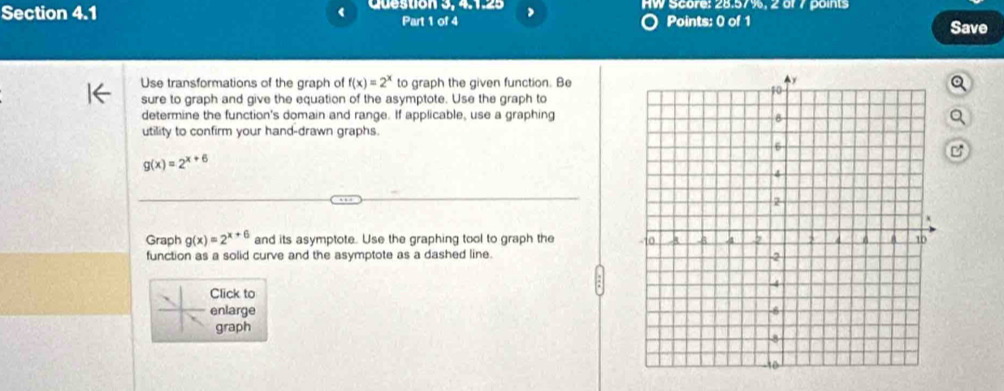 Question 3, 4.1.25 , HW Score: 28.57%, 2 of 7 points
Part 1 of 4 Points: 0 of 1 Save
Use transformations of the graph of f(x)=2^x to graph the given function. Be
sure to graph and give the equation of the asymptote. Use the graph to
determine the function's domain and range. If applicable, use a graphing
utility to confirm your hand-drawn graphs.
g(x)=2^(x+6)
Graph g(x)=2^(x+6) and its asymptote. Use the graphing tool to graph the
function as a solid curve and the asymptote as a dashed line.
Click to
enlarge 
graph