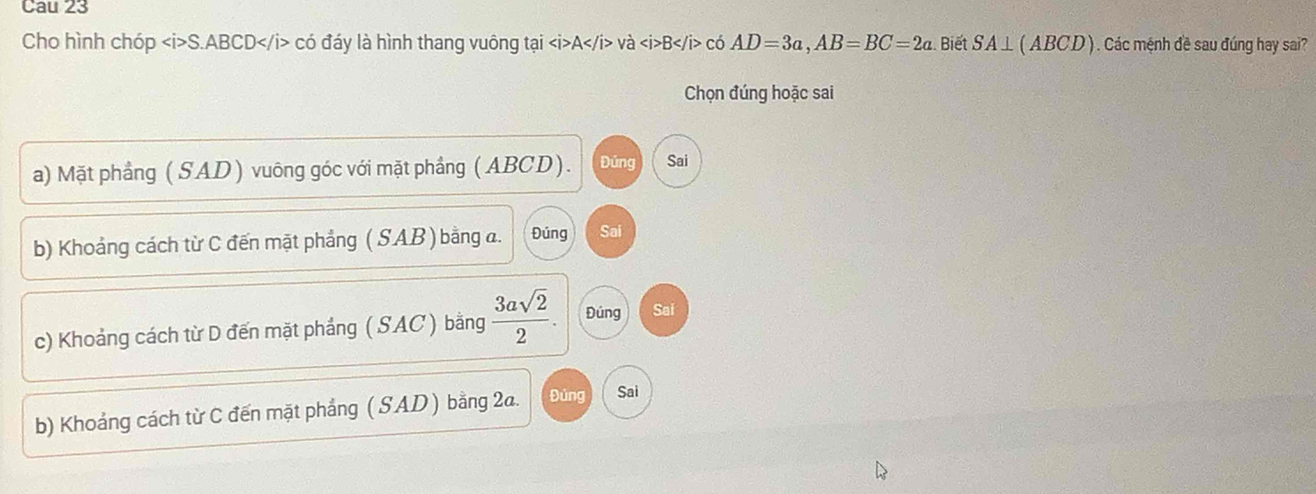 Cau 23
Cho hình chóp S. ABCD có đáy là hình thang vuông tại A và B có AD=3a, AB=BC=2a. Biết SA⊥ ⊥ (ABCD) ) . Các mệnh đề sau đúng hay sai?
Chọn đúng hoặc sai
a) Mặt phẳng (SAD) vuông góc với mặt phầng (ABCD). Đúng Sai
b) Khoảng cách từ C đến mặt phẳng ( SAB ) bằng a. Đúng Sai
c) Khoảng cách từ D đến mặt phảng ( SAC ) bằng  3asqrt(2)/2 . Đúng Sai
b) Khoảng cách từ C đến mặt phẳng ( SAD ) bằng 2a. Đúng Sai