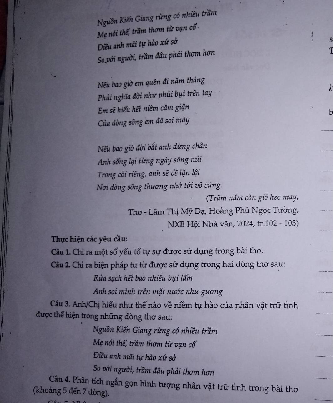 Nguồn Kiến Giang rừng có nhiều trầm
Mẹ nói thế, trầm thơm từ vạn cổ.
Điều anh mãi tự hào xứ sở
s
So với người, trầm đầu phải thơm hơn
Nếu bao giờ em quên đi năm tháng
Phủi nghĩa đời như phủi bụi trên tay k
Em sẽ hiểu hết niềm căm giận
b
Của dòng sông em đã soi mày
Nếu bao giờ đời bắt anh dừng chân
Anh sống lại từng ngày sông núi
Trong cõi riêng, anh sẽ về lặn lội
Nơi dòng sông thương nhớ tới vô cùng.
(Trăm năm còn gió heo may,
Thơ - Lâm Thị Mỹ Dạ, Hoàng Phủ Ngọc Tường,
NXB Hội Nhà văn, 2024, tr.102 - 103)
Thực hiện các yêu cầu:
Câu 1. Chi ra một số yếu tố tự sự được sử dụng trong bài thơ.
Câu 2. Chỉ ra biện pháp tu từ được sử dụng trong hai dòng thơ sau:
Rửa sạch hết bao nhiêu bụi lấm
Anh soi mình trên mặt nước như gương
Câu 3. Anh/Chị hiểu như thế nào về niềm tự hào của nhân vật trữ tình
được thể hiện trong những dòng thơ sau:
Nguồn Kiến Giang rừng có nhiều trầm
Mẹ nói thế, trầm thơm từ vạn cổ
Điều anh mãi tự hào xứ sở
So với người, trầm đâu phải thơm hơn
Câu 4. Phân tích ngắn gọn hình tượng nhân vật trữ tình trong bài thơ
(khoảng 5 đến 7 dòng).