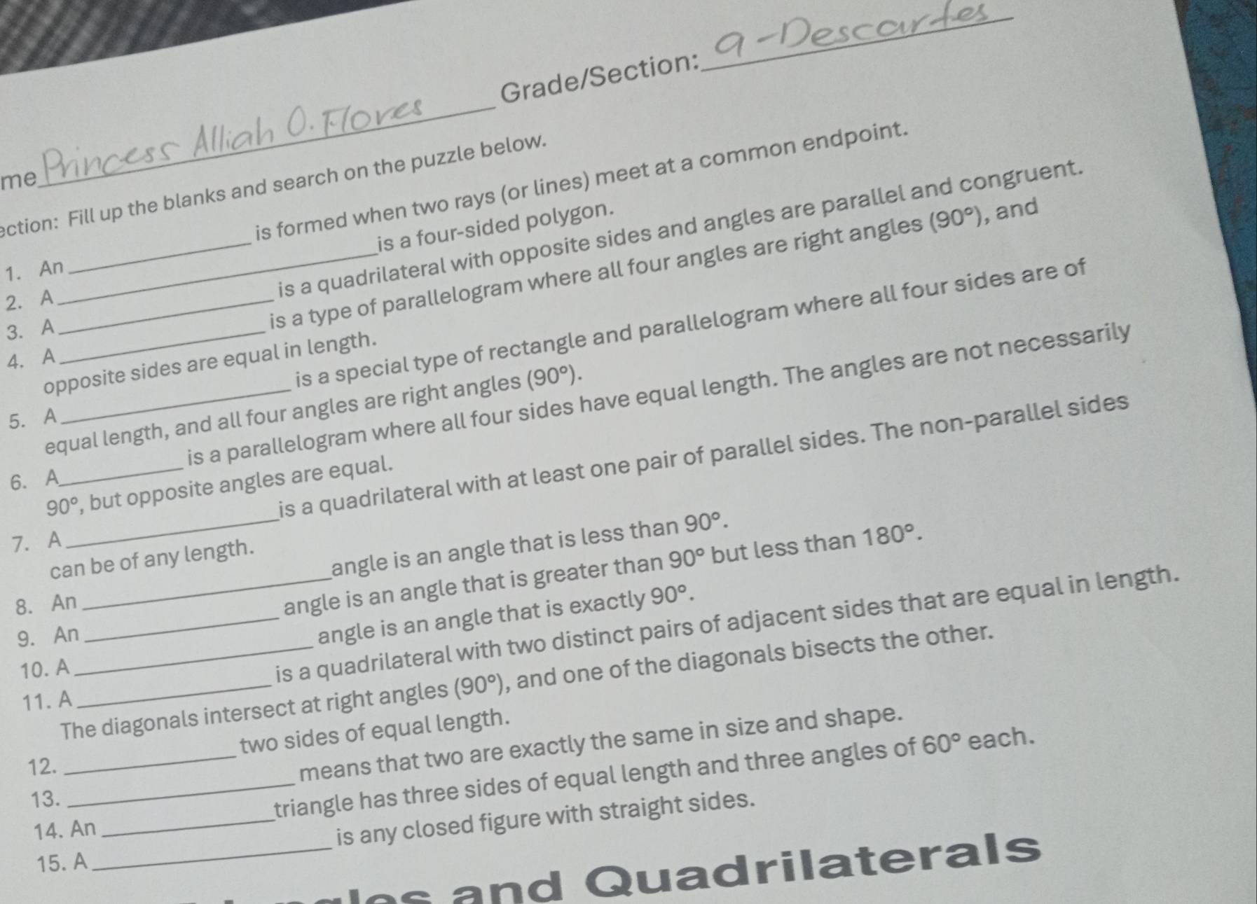 Grade/Section:
_
me
_
is formed when two rays (or lines) meet at a common endpoint.
ection: Fill up the blanks and search on the puzzle below.
is a four-sided polygon.
is a quadrilateral with opposite sides and angles are parallel and congruent.
_is a type of parallelogram where all four angles are right angles (90°) , and
1. An
2. A_
is a special type of rectangle and parallelogram where all four sides are of
3. A_
4. A
opposite sides are equal in length.
is a parallelogram where all four sides have equal length. The angles are not necessarily
equal length, and all four angles are right angles (90°). 
5. A
is a quadrilateral with at least one pair of parallel sides. The non-parallel sides
6. A
90° _ , but opposite angles are equal.
7. A
_angle is an angle that is less than 90°. 
can be of any length.
8. An _ 90° but less than
angle is an angle that is greater than 180°. 
9. An
angle is an angle that is exactly 90°. 
10. A
_is a quadrilateral with two distinct pairs of adjacent sides that are equal in length.
The diagonals intersect at right angles (90°) , and one of the diagonals bisects the other.
11.A
60° each.
12. _two sides of equal length.
means that two are exactly the same in size and shape.
14. An _triangle has three sides of equal length and three angles of
13.
is any closed figure with straight sides.
15. A
_ and Quadrilaterals