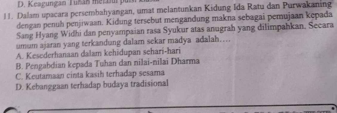 D. Keagungan Tunán melaful puís
11. Dalam upacara persembahyangan, umat melantunkan Kidung Ida Ratu dan Purwakaning
dengan penuh penjiwaan. Kidung tersebut mengandung makna sebagai pemujaan kepada
Sang Hyang Widhi dan penyampaian rasa Syukur atas anugrah yang dilimpahkan. Secara
umum ajaran yang terkandung dalam sekar madya adalah…
A. Kesederhanaan dalam kehidupan sehari-hari
B. Pengabdian kepada Tuhan dan nilai-nilai Dharma
C. Keutamaan cinta kasih terhadap sesama
D. Kebanggaan terhadap budaya tradisional