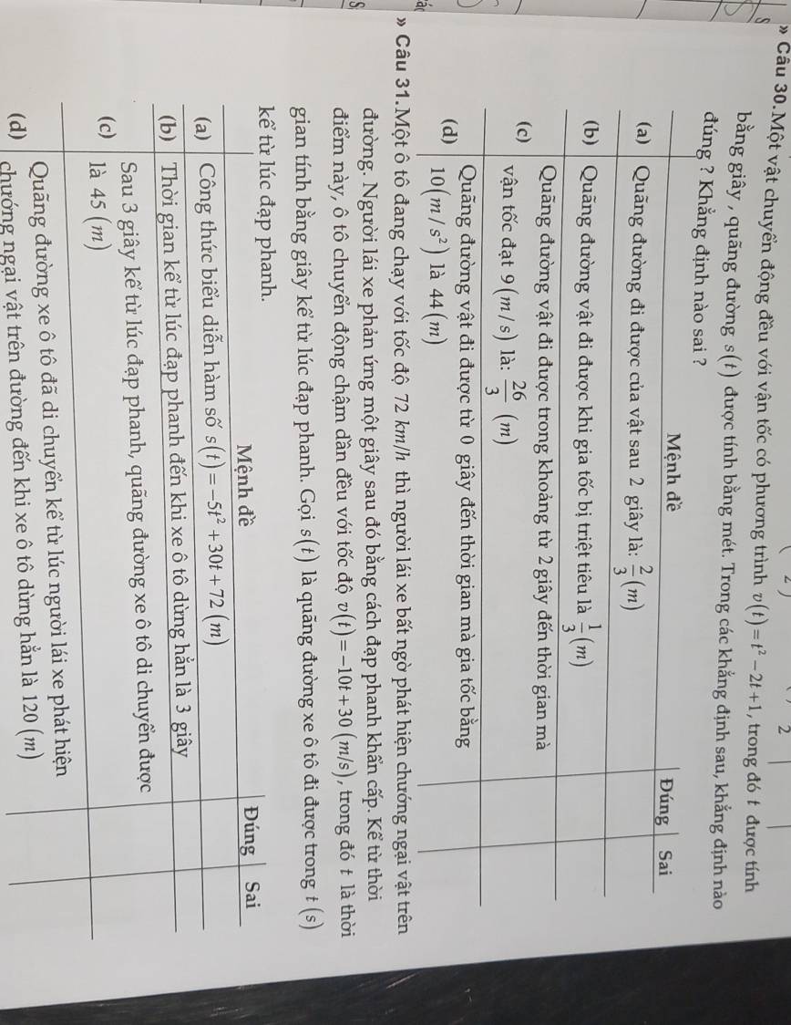 Câu 30.Một vật chuyển động đều với vận tốc có phương trình v(t)=t^2-2t+1 , trong đó t được tính
s
bằng giây , quãng đường s(t) được tính bằng mét. Trong các khẳng định sau, khẳng định nào
đúng ? Khẳng định nào 
a
»Câu 31.Một ô tô đang chạy với tốc độ 72 km/h thì người lái xe bất ngờ phát hiện chướng ngại vật trên
S
đường. Người lái xe phản ứng một giây sau đó bằng cách đạp phanh khẩn cấp. Kể từ thời
điểm này, ô tô chuyển động chậm dần đều với tốc độ v(t)=-10t+30(m/s) , trong đó t là thời
gian tính bằng giây kể từ lúc đạp phanh. Gọi s(t) là quãng đường xe ô tô đi được trong t (s)
chướng ngại vật tr