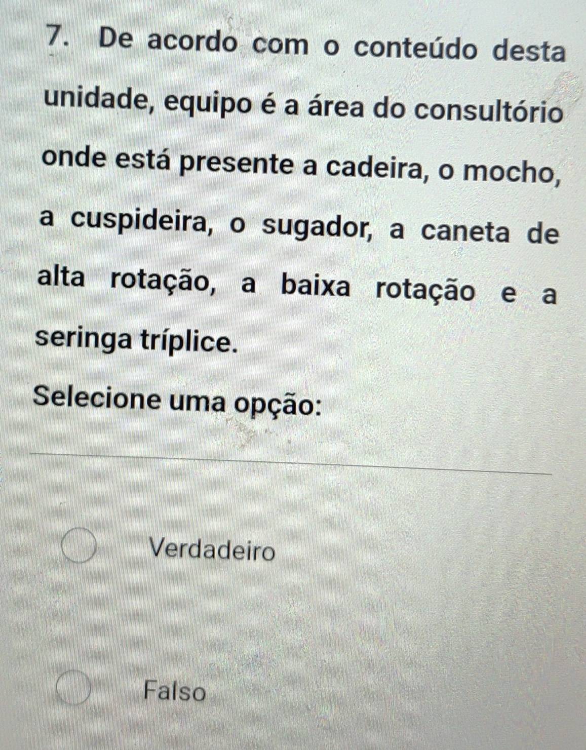 De acordo com o conteúdo desta
unidade, equipo é a área do consultório
onde está presente a cadeira, o mocho,
a cuspideira, o sugador, a caneta de
alta rotação, a baixa rotação e a
seringa tríplice.
Selecione uma opção:
Verdadeiro
Falso