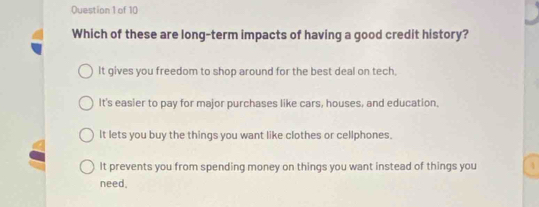 Which of these are long-term impacts of having a good credit history?
It gives you freedom to shop around for the best deal on tech,
It's easier to pay for major purchases like cars, houses, and education.
It lets you buy the things you want like clothes or cellphones.
It prevents you from spending money on things you want instead of things you 4
need.