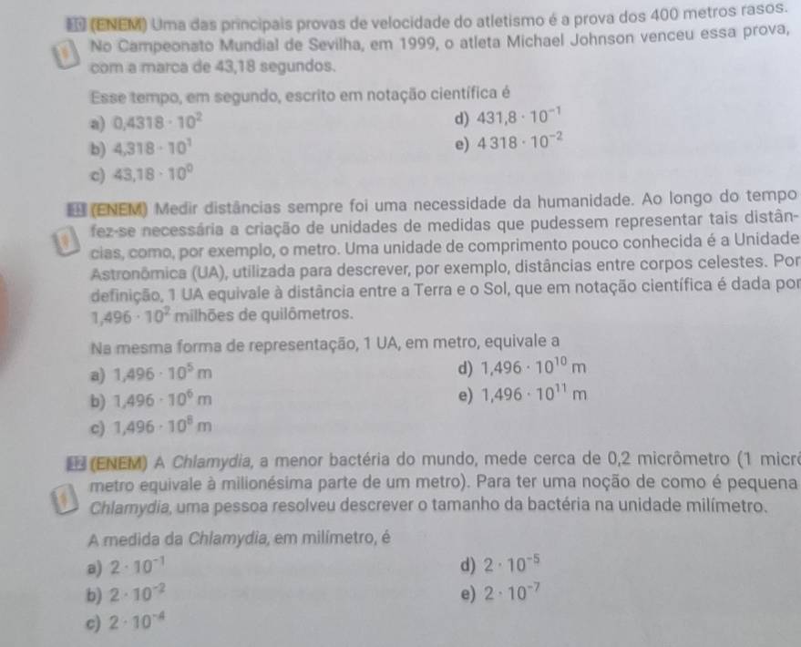 (ENEM) Uma das principais provas de velocidade do atletismo é a prova dos 400 metros rasos.
No Campeonato Mundial de Sevilha, em 1999, o atleta Michael Johnson venceu essa prova,
com a marca de 43,18 segundos.
Esse tempo, em segundo, escrito em notação científica é
a) 0.4318· 10^2 d) 431,8· 10^(-1)
b) 4,318· 10^1 e) 4318· 10^(-2)
c) 43,18· 10^0
(ENEM) Medir distâncias sempre foi uma necessidade da humanidade. Ao longo do tempo
fez-se necessária a criação de unidades de medidas que pudessem representar tais distân-
cias, como, por exemplo, o metro. Uma unidade de comprimento pouco conhecida é a Unidade
Astronômica (UA), utilizada para descrever, por exemplo, distâncias entre corpos celestes. Por
definição, 1 UA equivale à distância entre a Terra e o Sol, que em notação científica é dada por
1,496· 10^2 milhões de quilômetros.
Na mesma forma de representação, 1 UA, em metro, equivale a
a) 1,496· 10^5m
d) 1,496· 10^(10)m
b) 1,496· 10^6m
e) 1,496· 10^(11)m
c) 1,496· 10^8m
E (ENEM) A Chlamydia, a menor bactéria do mundo, mede cerca de 0,2 micrômetro (1 micre
metro equivale à milionésima parte de um metro). Para ter uma noção de como é pequena
Chlamydia, uma pessoa resolveu descrever o tamanho da bactéria na unidade milímetro.
A medida da Chlamydia, em milímetro, é
a) 2· 10^(-1) d) 2· 10^(-5)
b) 2· 10^(-2) e) 2· 10^(-7)
c) 2· 10^(-4)