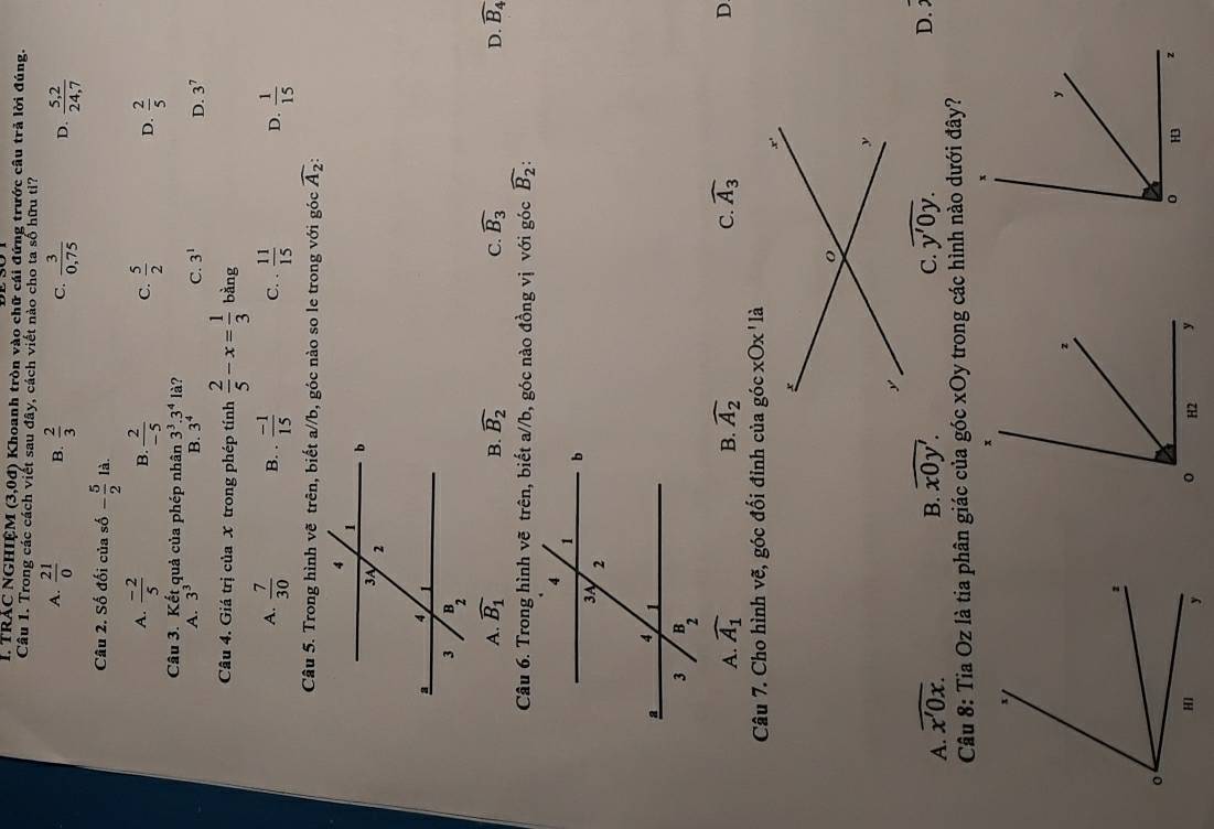 trác nghiệm (3,0d) * Khoanh tròn vào chữ cái đứng trước cầu trả lời đúng.
Câu 1. Trong các cách viết sau đây, cách viết nào cho ta số hữu tỉ?
A.  21/0  B.  2/3   3/0,75  D.  (5,2)/24,7 
C.
Câu 2. Số đối của số - 5/2 la.
A.  (-2)/5  B.  2/-5  C.  5/2  D.  2/5 
Câu 3. Kết quả của phép nhân 3^3.3^4la ?
A. 3^3 B. 3^4 C. 3^1 D. 3^7
Câu 4. Giá trị của X trong phép tính  2/5 -x= 1/3  bằng
A.  7/30  B. .  (-1)/15  C. ·  11/15  D.  1/15 
Câu 5. Trong hình vẽ trên, biết a//b, góc nào so le trong với góc widehat A_2:
A. widehat B_1 widehat B_2 C. widehat B_3 D. widehat B_4
B.
Câu 6. Trong hình vẽ trên, biết a//b, góc nào đồng vị với góc widehat B_2:
A. widehat A_1 B. widehat A_2 C. widehat A_3 D
Câu 7. Cho hình vẽ, góc đối đỉnh của góc
A. overline x'0x. B. overline x0y'. C. widehat y'0y.
D.
Câu 8: Tia Oz là tia phân giác của góc xOy trong các hình nào dưới đây?