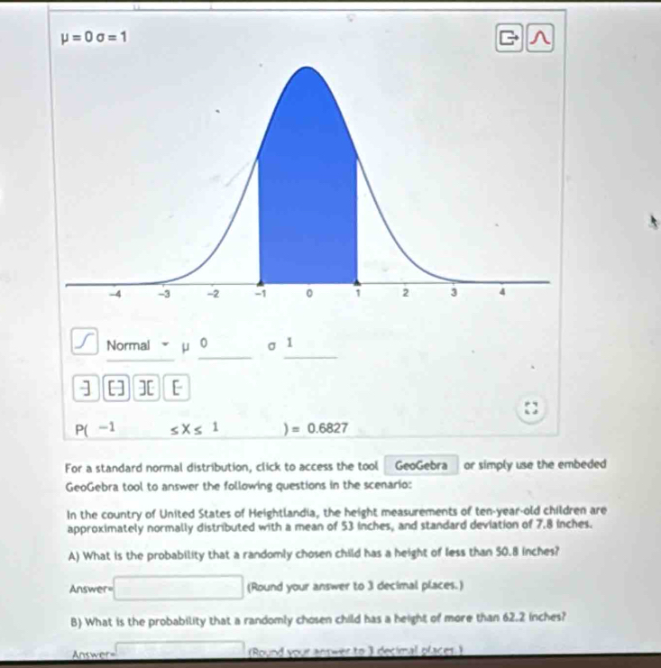 mu =0sigma =1 c ∧ 
_ 
_ 
_ 
Normal u 0 σ 1 
] [] ][ [
P(-1 ≤ X≤ 1 ) =0.6827
For a standard normal distribution, click to access the tool GeoGebra or simply use the embeded 
GeoGebra tool to answer the following questions in the scenario: 
In the country of United States of Heightlandia, the height measurements of ten-year-old children are 
approximately normally distributed with a mean of 53 inches, and standard deviation of 7.8 inches. 
A) What is the probability that a randomly chosen child has a height of less than 50.8 inches? 
Answer (Round your answer to 3 decimal places.) 
B) What is the probability that a randomly chosen child has a height of more than 62.2 inches? 
Answer= (Round your answer to 3 decimal places.)