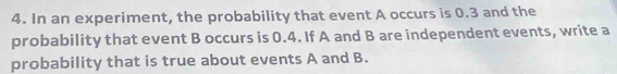 In an experiment, the probability that event A occurs is 0.3 and the 
probability that event B occurs is 0.4. If A and B are independent events, write a 
probability that is true about events A and B.