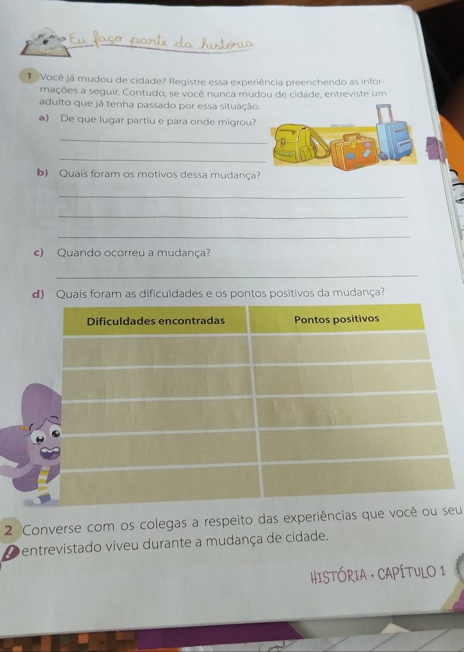 Você já mudou de cidade? Registre essa experiência preenchendo as infor- 
mações a seguir. Contudo, se você nunca mudou de cidade, entreviste um 
adulto que já tenha passado por essa situação 
a) De que lugar partiu e para onde migrou? 
_ 
_ 
b) Quais foram os motivos dessa mudança 
_ 
_ 
_ 
c) Quando ocorreu a mudança? 
_ 
d) Quais foram as dificuldades e os pontos positivos da mudança? 
2 Converse com os colegas a respeito das experiências que vu 
Dentrevistado viveu durante a mudança de cidade.