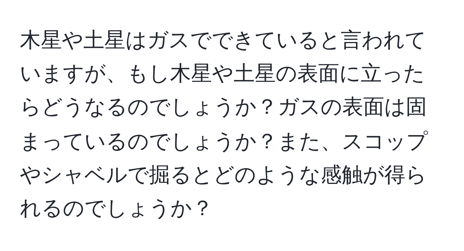 木星や土星はガスでできていると言われていますが、もし木星や土星の表面に立ったらどうなるのでしょうか？ガスの表面は固まっているのでしょうか？また、スコップやシャベルで掘るとどのような感触が得られるのでしょうか？