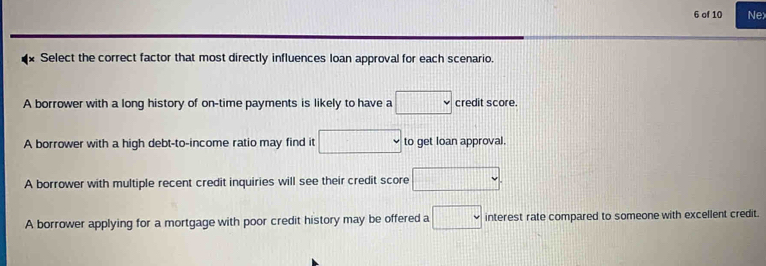 of 10 Nex
x Select the correct factor that most directly influences loan approval for each scenario.
A borrower with a long history of on-time payments is likely to have a □ credit score.
A borrower with a high debt-to-income ratio may find it □ to get loan approval.
A borrower with multiple recent credit inquiries will see their credit score □.
A borrower applying for a mortgage with poor credit history may be offered a □ interest rate compared to someone with excellent credit.