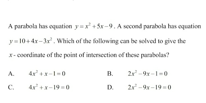 A parabola has equation y=x^2+5x-9. A second parabola has equation
y=10+4x-3x^2. Which of the following can be solved to give the
x - coordinate of the point of intersection of these parabolas?
A. 4x^2+x-1=0 B. 2x^2-9x-1=0
C. 4x^2+x-19=0 D. 2x^2-9x-19=0