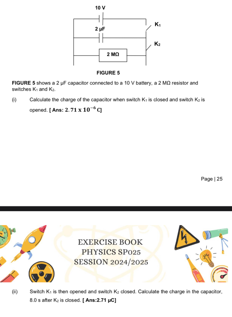 FIGURE 5 shows a 2 μF capacitor connected to a 10 V battery, a 2 MΩ resistor and
switches K_1 and K 2.
(i) Calculate the charge of the capacitor when switch K₁ is closed and switch K_2 is
opened. [ Ans: 2.71* 10^(-6)C]
Page | 25
EXERCISE BOOK
PHYSICS SP025
SESSION 2024/2025
(ii) Switch K₁ is then opened and switch K_2 closed. Calculate the charge in the capacitor,
8.0 s after K₂ is closed. [ Ans:2.71 μC]