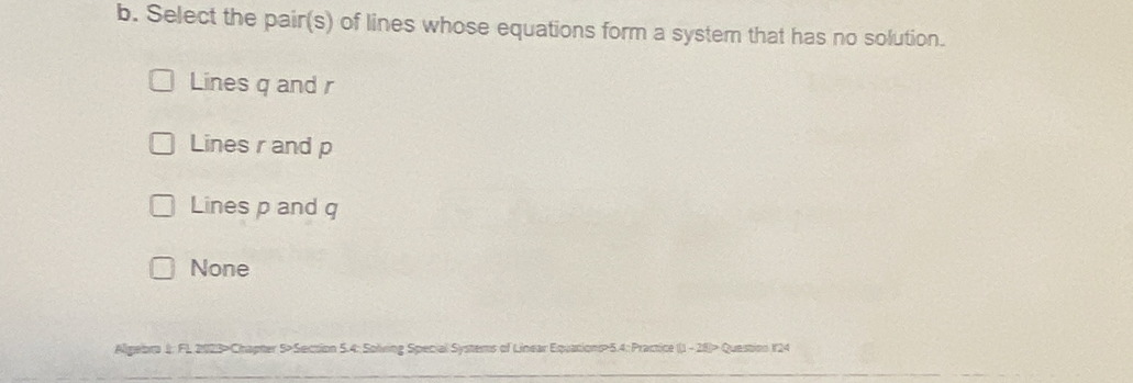 Select the pair(s) of lines whose equations form a system that has no solution.
Lines q and r
Lines r and p
Lines p and q
None
Algebra 1; FL 2023>Chapter 5>Section 5.4: Solving Special Systems of Linear Equations>5.4: Practice (1 - 28)> Question 124