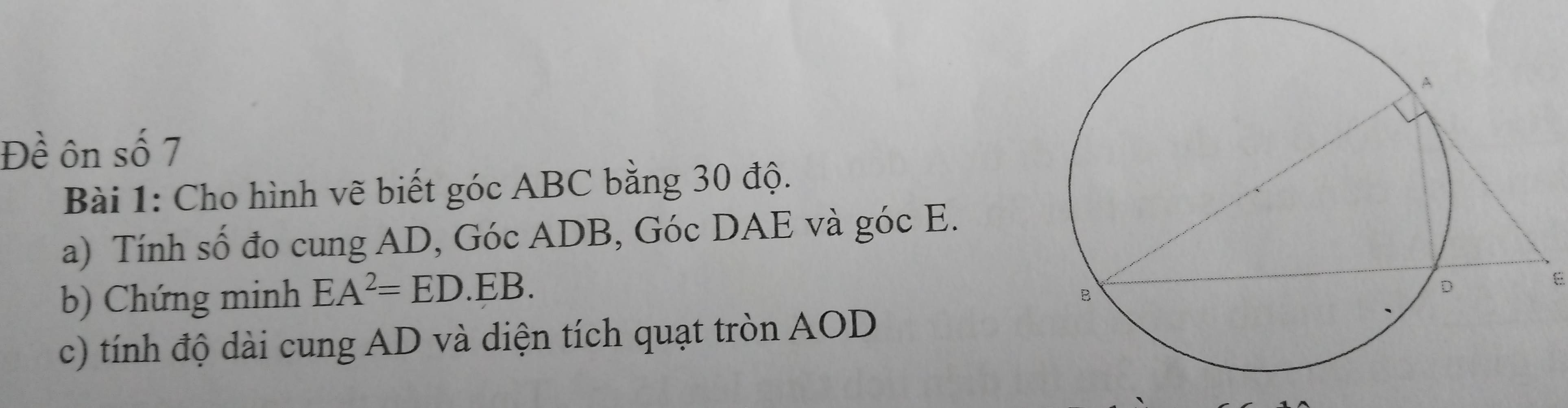 Đề ôn số 7 
Bài 1: Cho hình vẽ biết góc ABC bằng 30 độ. 
a) Tính số đo cung AD, Góc ADB, Góc DAE và góc E. 
b) Chứng minh EA^2=ED.EB. 
E 
c) tính độ dài cung AD và diện tích quạt tròn AOD