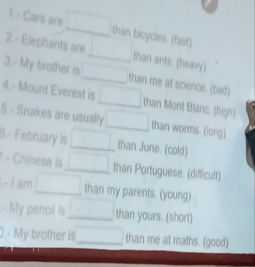 1.- Cars are □ than bicycles. (fast) 
2.- Elephants are □ than ants. (heavy) 
3.- My brother is □ than me at science. (bad) 
4.- Mount Everest is □ than Mont Blanc. (high) 
5.- Snakes are usually □ than worms. (long) 
6.- February is □ than June. (cold) 
- Chinese is □ than Portuguese. (difficult) 
- I am □ than my parents. (young) 
.- My pencil is □ than yours. (short) 
.- My brother is □ than me at maths. (good)