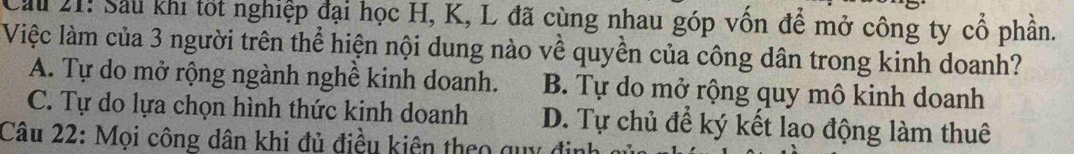 Cầu 21: Sau khi tốt nghiệp đại học H, K, L đã cùng nhau góp vốn để mở công ty cổ phần.
Việc làm của 3 người trên thể hiện nội dung nào về quyền của công dân trong kinh doanh?
A. Tự do mở rộng ngành nghề kinh doanh. B. Tự do mở rộng quy mô kinh doanh
C. Tự do lựa chọn hình thức kinh doanh D. Tự chủ để ký kết lao động làm thuê
Câu 22: Mọi công dân khi đủ điều kiện theo quy định