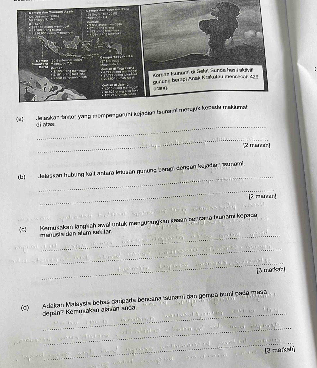 Jelaskan faktor yang mempengaruhi kej 
di atas. 
_ 
[2 markah] 
_ 
(b) Jelaskan hubung kait antara letusan gunung berapi dengan kejadian tsunami. 
_ 
[2 markah] 
(c) Kemukakan langkah awal untuk mengurangkan kesan bencana tsunami kepada 
manusia dan alam sekitar. 
_ 
_ 
[3 markah] 
(d) Adakah Malaysia bebas daripada bencana tsunami dan gempa bumi pada masa 
depan? Kemukakan alasan anda. 
_ 
_ 
[3 markah]