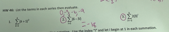 HW 46: List the terms in each series then evaluate. 
1. sumlimits _(k=1)^4(k+1)^2
2. sumlimits _i=2(6-3i)
3 sumlimits _(i=-2)^32(3)'
I se the index “i'' and let i begin at 1 in each summation.