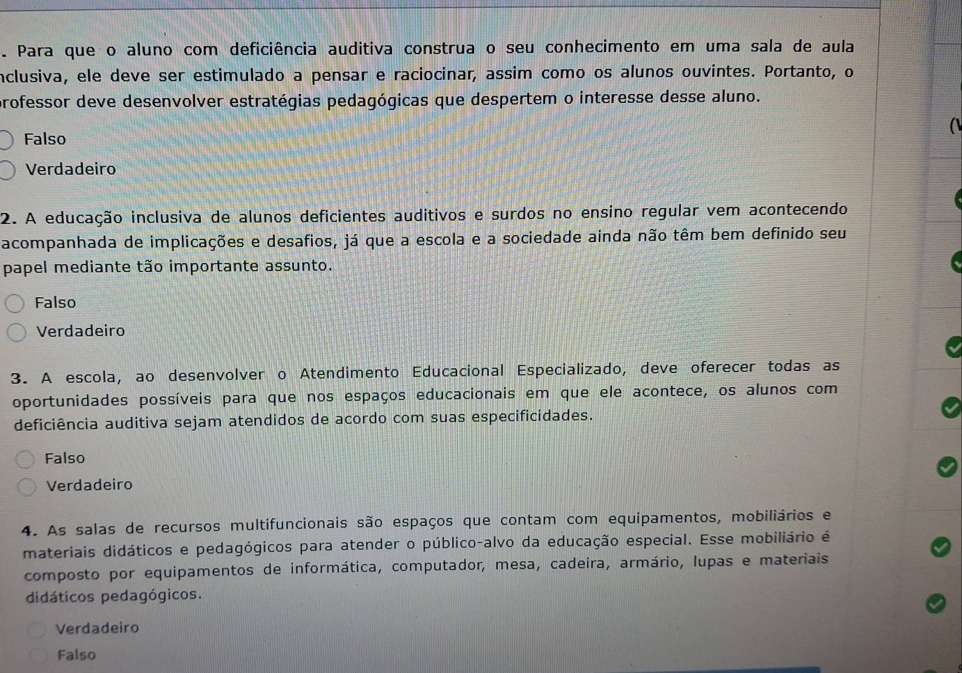 Para que o aluno com deficiência auditiva construa o seu conhecimento em uma sala de aula
inclusiva, ele deve ser estimulado a pensar e raciocinar, assim como os alunos ouvintes. Portanto, o
professor deve desenvolver estratégias pedagógicas que despertem o interesse desse aluno.
Falso
Verdadeiro
2. A educação inclusiva de alunos deficientes auditivos e surdos no ensino regular vem acontecendo
acompanhada de implicações e desafios, já que a escola e a sociedade ainda não têm bem definido seu
papel mediante tão importante assunto.
Falso
Verdadeiro
3. A escola, ao desenvolver o Atendimento Educacional Especializado, deve oferecer todas as
oportunidades possíveis para que nos espaços educacionais em que ele acontece, os alunos com
deficiência auditiva sejam atendidos de acordo com suas especificidades.
Falso
Verdadeiro
4. As salas de recursos multifuncionais são espaços que contam com equipamentos, mobiliários e
materiais didáticos e pedagógicos para atender o público-alvo da educação especial. Esse mobiliário é
composto por equipamentos de informática, computador, mesa, cadeira, armário, lupas e materiais
didáticos pedagógicos.
Verdadeiro
Falso