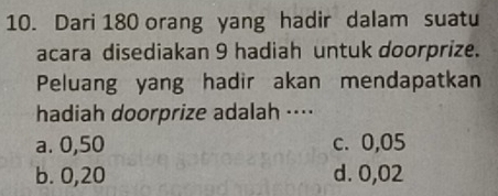 Dari 180 orang yang hadir dalam suatu
acara disediakan 9 hadiah untuk doorprize.
Peluang yang hadir akan mendapatkan
hadiah doorprize adalah ···⋅
a. 0,50 c. 0,05
b. 0,20 d. 0,02