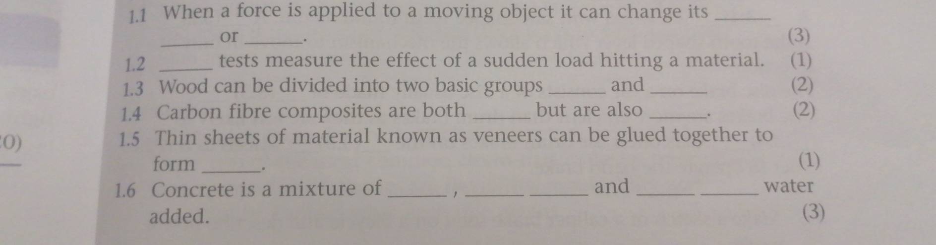 1.1 When a force is applied to a moving object it can change its_ 
_or _(3) 
. 
1.2 _tests measure the effect of a sudden load hitting a material. (1) 
1.3 Wood can be divided into two basic groups _and _(2) 
1.4 Carbon fibre composites are both _but are also _(2) 
0) 
1. 5 Thin sheets of material known as veneers can be glued together to 
form _(1) 
。 
1.6 Concrete is a mixture of ___and __water 
added. (3)