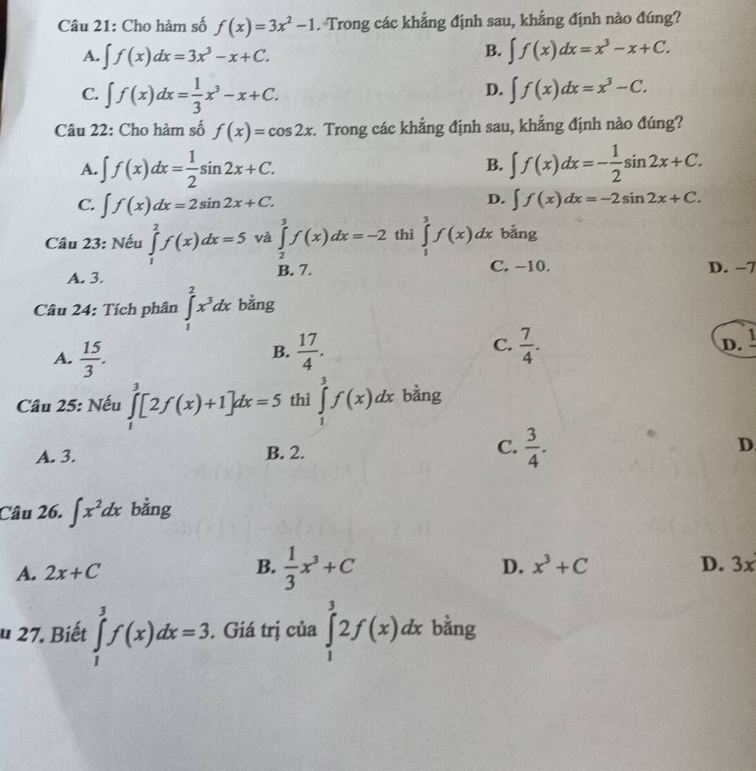 Cho hàm số f(x)=3x^2-1. Trong các khẳng định sau, khẳng định nào đúng?
B.
A. ∈t f(x)dx=3x^3-x+C. ∈t f(x)dx=x^3-x+C.
C. ∈t f(x)dx= 1/3 x^3-x+C.
D. ∈t f(x)dx=x^3-C.
Câu 22: Cho hàm số f(x)=cos 2x :. Trong các khẳng định sau, khẳng định nào đúng?
A. ∈t f(x)dx= 1/2 sin 2x+C. ∈t f(x)dx=- 1/2 sin 2x+C.
B.
D.
C. ∈t f(x)dx=2sin 2x+C. ∈t f(x)dx=-2sin 2x+C.
Câu 23: Nếu ∈tlimits _1^(2f(x)dx=5 và ∈tlimits _2^3f(x)dx=-2 thì ∈tlimits _1^3f(x)dx bằng
A. 3. B. 7. C. −10. D. −7
Câu 24: Tích phân ∈tlimits _1^2x^3)dx bằng
C. D. !
A.  15/3 .  17/4 .  7/4 .
B.
Câu 25: Nếu ∈tlimits _1^(3[2f(x)+1]dx=5 thì ∈tlimits _1^3f(x)dx bằng
C.
A. 3. B. 2. frac 3)4. D.
Câu 26. ∈t x^2dx bằng
A. 2x+C B.  1/3 x^3+C
D. x^3+C D. 3x
u 27. Biết ∈tlimits _1^3f(x)dx=3. Giá trị của ∈tlimits _1^32f(x)dx bằng