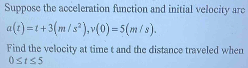 Suppose the acceleration function and initial velocity are
a(t)=t+3(m/s^2), v(0)=5(m/s). 
Find the velocity at time t and the distance traveled when
0≤ t≤ 5