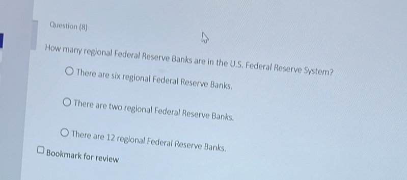 Question (8)
How many regional Federal Reserve Banks are in the U.S. Federal Reserve System?
There are six regional Federal Reserve Banks.
There are two regional Federal Reserve Banks.
There are 12 regional Federal Reserve Banks.
Bookmark for review