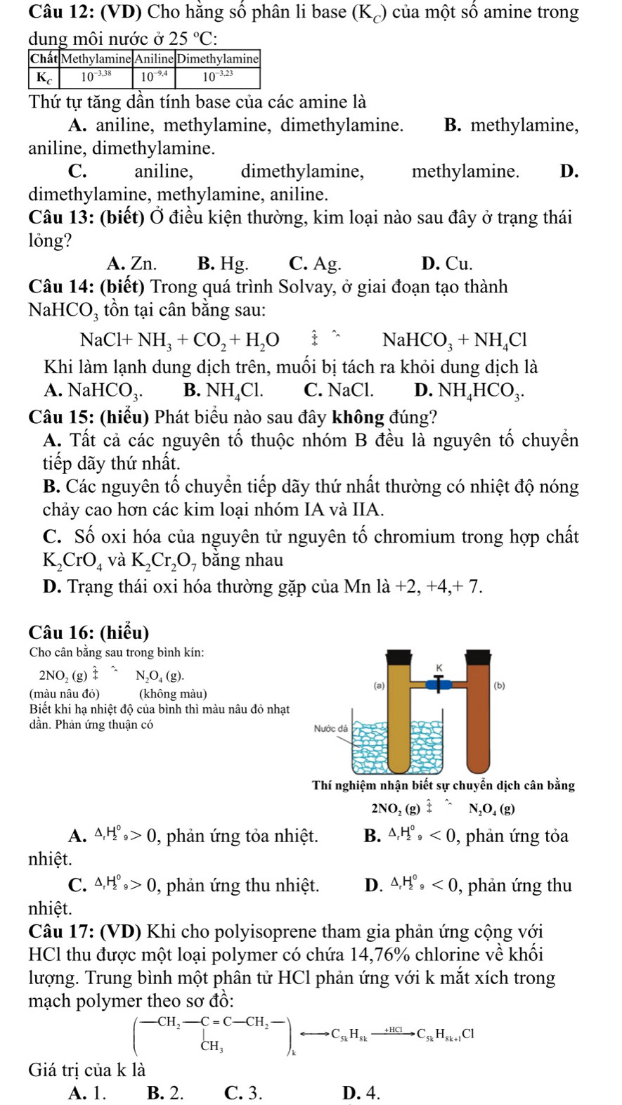 (VD) Cho hằng số phân li base (K₆) của một số amine trong
dung môi nước ở 25°C:
Thứ tự tăng dần tính base của các amine là
A. aniline, methylamine, dimethylamine. B. methylamine,
aniline, dimethylamine.
C. aniline, dimethylamine, methylamine. D.
dimethylamine, methylamine, aniline.
Câu 13: (biết) Ở điều kiện thường, kim loại nào sau đây ở trạng thái
lỏng?
A. Zn. B. Hg. C. Ag. D. Cu.
Câu 14: (biết) Trong quá trình Solvay, ở giai đoạn tạo thành
NaHCO, tồn tại cân bằng sau:
NaCl+NH_3+CO_2+H_2O hat £wedge NaHCO_3+NH_4Cl
Khi làm lạnh dung dịch trên, muối bị tách ra khỏi dung dịch là
A. NaH HCO_3. B. NH_4Cl. C. NaCl. D. N sqrt()F HCO_3.
Câu 15: (hiểu) Phát biểu nào sau đây không đúng?
A. Tất cả các nguyên tố thuộc nhóm B đều là nguyên tố chuyền
tiếp dãy thứ nhất.
B. Các nguyên tố chuyển tiếp dãy thứ nhất thường có nhiệt độ nóng
chảy cao hơn các kim loại nhóm IA và IIA.
C. Số oxi hóa của nguyên tử nguyên tố chromium trong hợp chất
K_2CrO_4 và K_2Cr_2O. , bằng nhau
D. Trạng thái oxi hóa thường gặp của Mn la+2,+4,+7.
Câu 16: (hiểu)
Cho cân bằng sau trong bình kín:
2NO_2( g) hat x N_2O_4(g).
(màu nâu đỏ) (không màu)
Biết khi hạ nhiệt độ của bình thì màu nâu đỏ nhạt
dần. Phản ứng thuận có 
Thí nghiệm nhận biết sự chuyển dịch cân bằng
2NO_2( g) hat f^((wedge)N_2)O_4(g)
A. △ _rH_2^((circ)_9)>0 , phản ứng tỏa nhiệt. B. △ _rH_2^(0,<0</tex> , phản ứng tỏa
nhiệt.
C. △ _r)H_2^(0_9)>0 , phản ứng thu nhiệt. D. △ _rH_2^((circ),<0</tex> , phản ứng thu
nhiệt.
Câu 17: (VD) Khi cho polyisoprene tham gia phản ứng cộng với
HCl thu được một loại polymer có chứa 14,76% chlorine về khối
lượng. Trung bình một phân tử HCl phản ứng với k mắt xích trong
mạch polymer theo sơ đồ:
(beginarray)r CH_2to C=C-CH_2to ^- CH_3endpmatrix ,rightarrow C_s_kH_s_kto C_s_kH_s_k+1C1
Giá trị của k là
A. 1. B. 2. C. 3. D. 4.