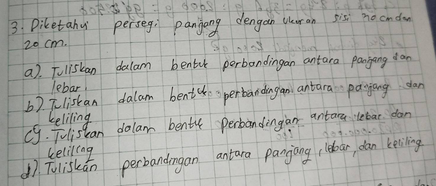 Diketahu perseg, panjang dengan Wuran sisi no cmdon
20 cm. 
a). Tuliskan dalam bentu perbandingan antara Panjang dan 
lebar 
b2 Tlistan dalam bentcksperbandingan antara pagiang dan 
keliling 
c. Tulistan dalam bente perbandingian antara lebar dan 
keliling 
47. Tuliskǎn perbandingan antara panjang lebar dan keliling