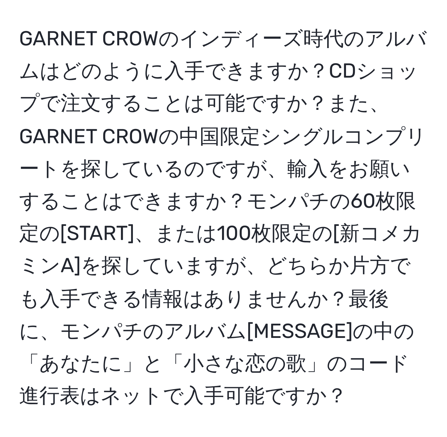 GARNET CROWのインディーズ時代のアルバムはどのように入手できますか？CDショップで注文することは可能ですか？また、GARNET CROWの中国限定シングルコンプリートを探しているのですが、輸入をお願いすることはできますか？モンパチの60枚限定の[START]、または100枚限定の[新コメカミンA]を探していますが、どちらか片方でも入手できる情報はありませんか？最後に、モンパチのアルバム[MESSAGE]の中の「あなたに」と「小さな恋の歌」のコード進行表はネットで入手可能ですか？