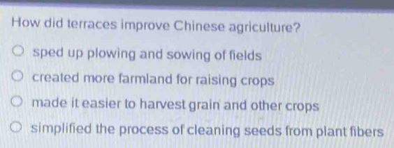 How did terraces improve Chinese agriculture?
sped up plowing and sowing of fields
created more farmland for raising crops
made it easier to harvest grain and other crops
simplified the process of cleaning seeds from plant fibers