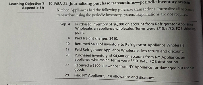 Learning Objective 7 E-F:5A-32 Journalizing purchase transactions—periodic inventory system 
Appendix 5A Kitchen Appliances had the following purchase transactions. Journalize all necessar 
transactions using the periodic inventory system. Explanations are not required 
Sep. 4 Purchased inventory of $6,200 on account from Refrigerator Appliance 
Wholesale, an appliance wholesaler. Terms were 3/15, n/30, FOB shipping 
point. 
4 Paid freight charges, $410. 
10 Returned $400 of inventory to Refrigerator Appliance Wholesale. 
17 Paid Refrigerator Appliance Wholesale, less return and discount. 
20 Purchased inventory of $4,600 on account from NY Appliance, an 
appliance wholesaler. Terms were 3/10, n/45, FOB destination. 
22 Received a $900 allowance from NY Appliance for damaged but usable 
goods. 
_ 
29 Paid NY Appliance, less allowance and discount.