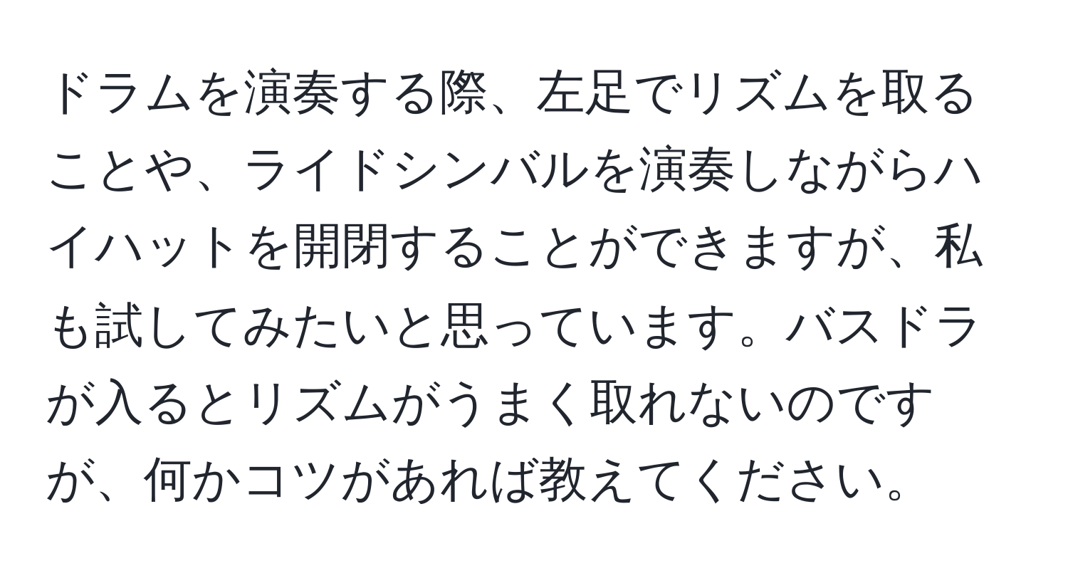 ドラムを演奏する際、左足でリズムを取ることや、ライドシンバルを演奏しながらハイハットを開閉することができますが、私も試してみたいと思っています。バスドラが入るとリズムがうまく取れないのですが、何かコツがあれば教えてください。