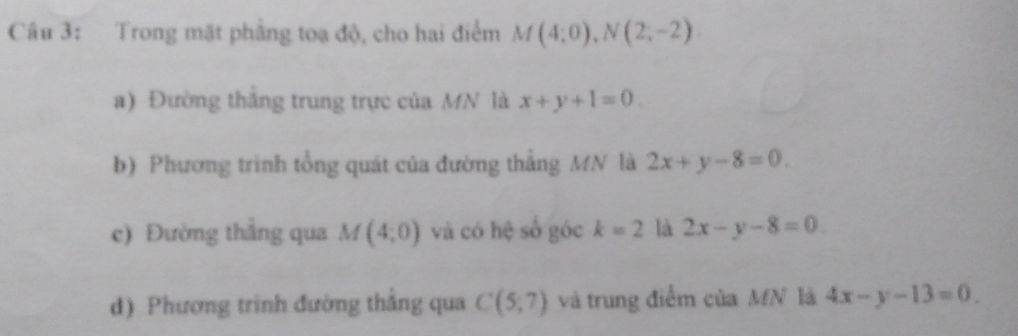 Trong mặt phẳng toa độ, cho hai điểm M(4;0), N(2;-2)
a) Đường thắng trung trực của MN là x+y+1=0. 
b) Phương trình tổng quát của đường thẳng MN là 2x+y-8=0. 
c) Đường thắng qua M(4;0) và có hệ số góc k=2 là 2x-y-8=0
d) Phương trình đường thắng qua C(5;7) và trung điểm của MN là 4x-y-13=0