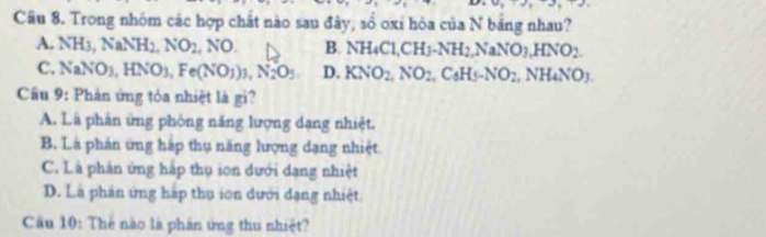 Trong nhóm các hợp chất nào sau đây, số oxi hòa của N bảng nhau?
A. NH3 NaNH_2, NO_2,NO. B. NH_4Cl, CH_3. NH_2, NaNO_3. HNO_2.
C. NaN O_3, HNO_3, Fe(NO_3)_3, N_2O_5. D. KNO_2, NO_2. C_6H_5-NO_2 , N H_4NO_3
Câầu 9: Phản ứng tỏa nhiệt là gi?
A. Là phản ứng phòng năng lượng dạng nhiệt.
B. Là phản ứng háp thụ năng lượng dạng nhiệt.
C. Là phản ứng háp thụ ion dưới dạng nhiệt
D. Là phân ứng háp thụ ion dưới dạng nhiệt
Cầu 10: The nào là phản ứng thu nhiệt?