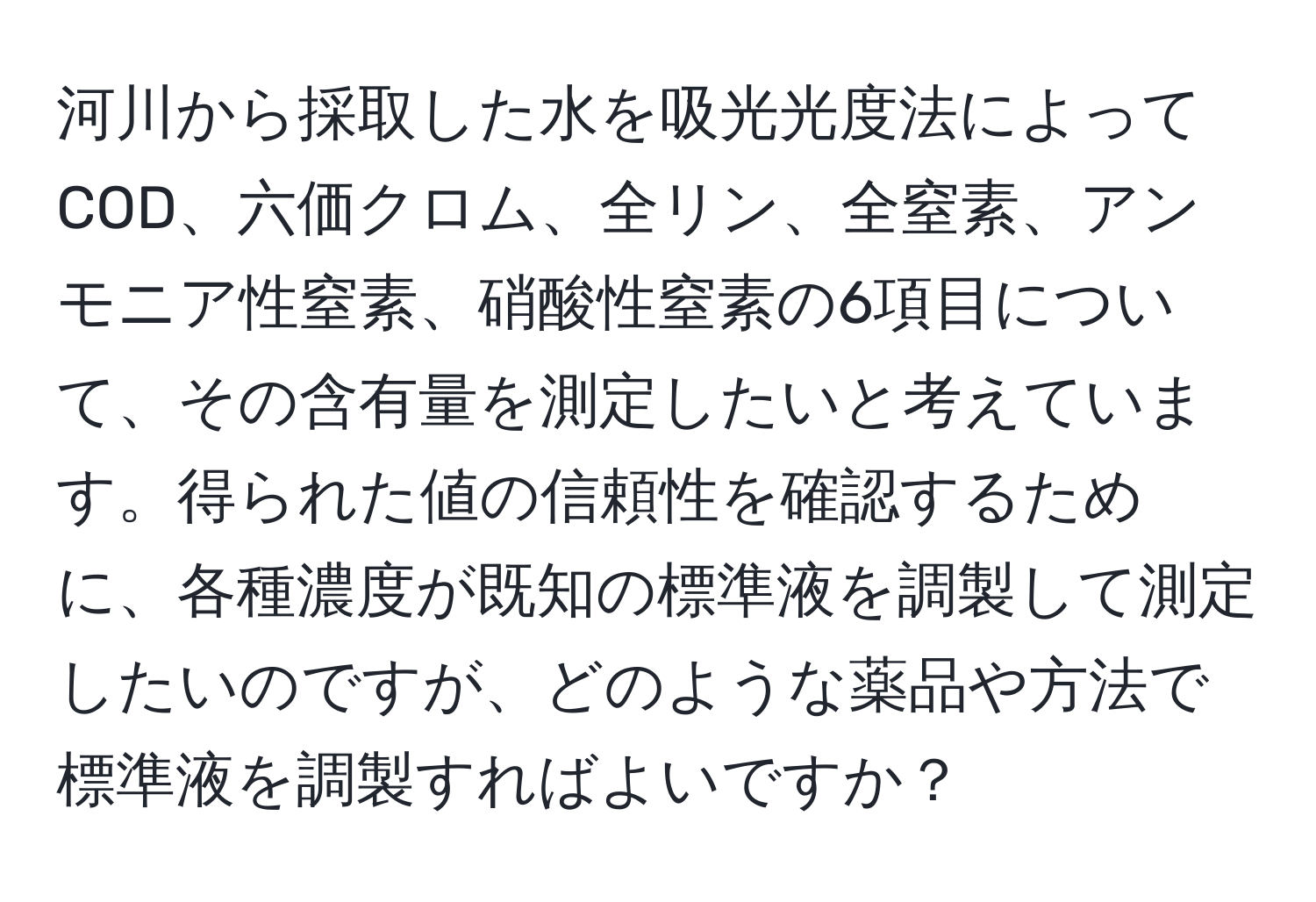 河川から採取した水を吸光光度法によってCOD、六価クロム、全リン、全窒素、アンモニア性窒素、硝酸性窒素の6項目について、その含有量を測定したいと考えています。得られた値の信頼性を確認するために、各種濃度が既知の標準液を調製して測定したいのですが、どのような薬品や方法で標準液を調製すればよいですか？