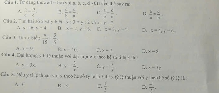 Cầu 1. Từ đăng thức ad=bc /oia,b,c,d!= 0) ta có thể suy ra:
A.  a/d = b/c . B.  d/b = c/a . C.  a/b = d/c . D.  a/c = d/b . 
Câu 2. Tìm hai số x và y biết: x:3=y:2 và x-y=2
A. x=6, y=4. B. x=2, y=3, C. x=3, y=2. D. x=4, y=6. 
Câu 3. Tìm x biết:  x/15 = 3/5 .
A. x=9. B. x=10. C. x=7. D. x=8. 
Câu 4. Đại lượng y tỉ lệ thuận với đại lượng x theo hệ số tỉ lệ 3 thì:
A. y=3x. B. y= 3/x . C. y= x/3 . D. x=3y. 
Câu 5. Nếu y tỉ lệ thuận với x theo hệ số tỷ lệ là 3 thì x tỷ lệ thuận với y theo hệ số tỷ lệ là :
A. 3. B. -3. C.  1/3 . D.  (-1)/3 .