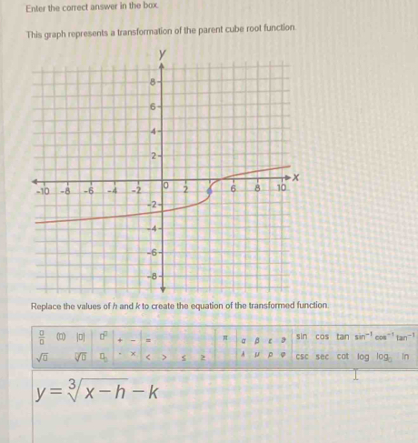 Enter the correct answer in the box. 
This graph represents a transformation of the parent cube root function 
Replace the values of h and k to create the equation of the transformed function. 
 □ /□   (□) |□ | 0° + - = π a β ε 9 sin cos tan sin^(-1)cos^(-1)tan^(-1)
sqrt(0) sqrt[□](□ ) □ _□  x < > s 2 A μ ^ CSC sec cat log log。 In
y=sqrt[3](x-h)-k