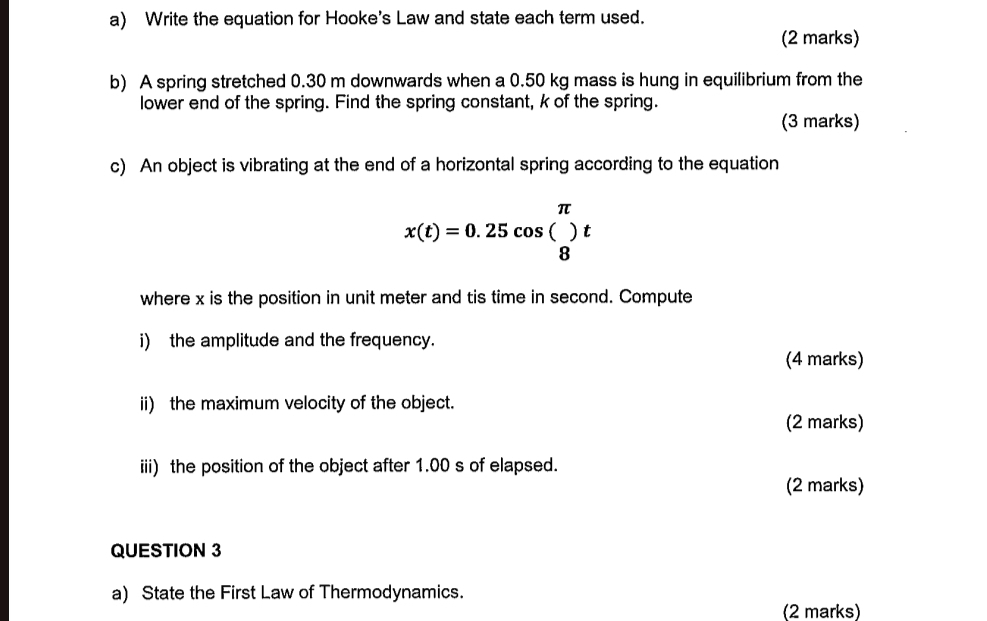 Write the equation for Hooke's Law and state each term used. 
(2 marks) 
b) A spring stretched 0.30 m downwards when a 0.50 kg mass is hung in equilibrium from the 
lower end of the spring. Find the spring constant, k of the spring. 
(3 marks) 
c) An object is vibrating at the end of a horizontal spring according to the equation
x(t)=0.25cos (beginarrayr π  8endarray )t
where x is the position in unit meter and tis time in second. Compute 
i) the amplitude and the frequency. 
(4 marks) 
ii) the maximum velocity of the object. 
(2 marks) 
iii) the position of the object after 1.00 s of elapsed. 
(2 marks) 
QUESTION 3 
a) State the First Law of Thermodynamics. 
(2 marks)